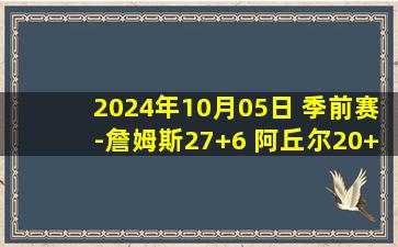 2024年10月05日 季前赛-詹姆斯27+6 阿丘尔20+9 付豪19+14 天津击败辽宁